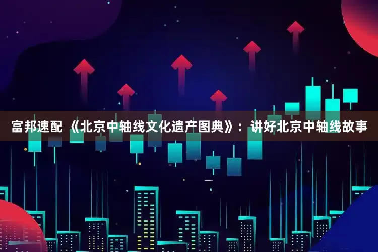 富邦速配 《北京中轴线文化遗产图典》：讲好北京中轴线故事