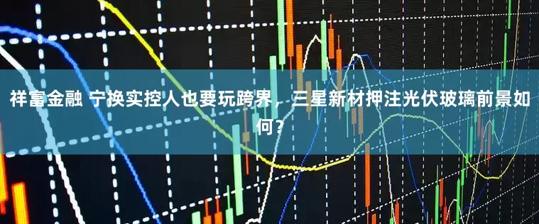 祥富金融 宁换实控人也要玩跨界，三星新材押注光伏玻璃前景如何？