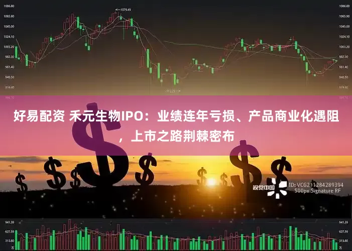 好易配资 禾元生物IPO：业绩连年亏损、产品商业化遇阻，上市之路荆棘密布