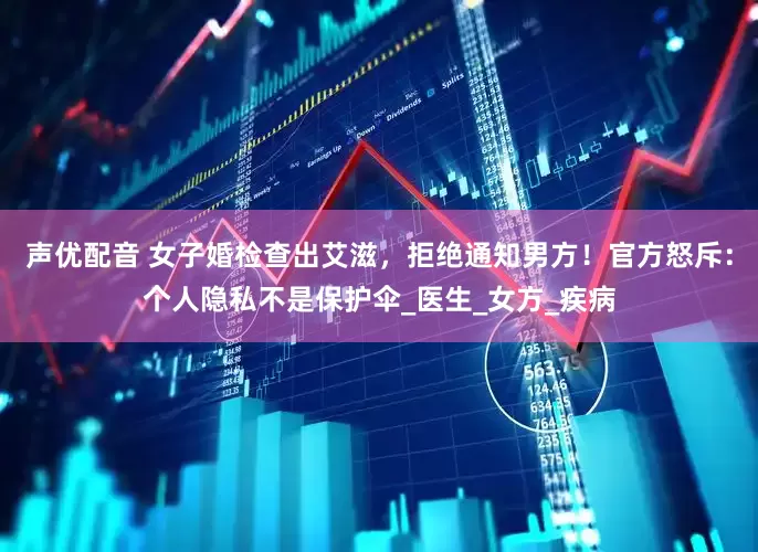 声优配音 女子婚检查出艾滋，拒绝通知男方！官方怒斥：个人隐私不是保护伞_医生_女方_疾病