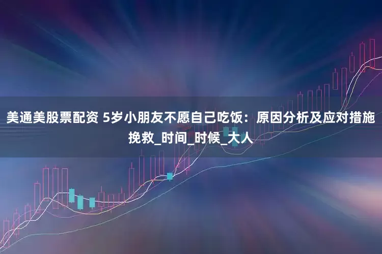 美通美股票配资 5岁小朋友不愿自己吃饭：原因分析及应对措施挽救_时间_时候_大人