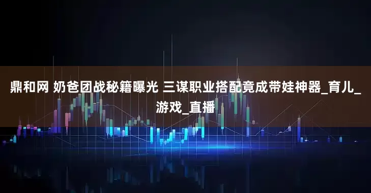 鼎和网 奶爸团战秘籍曝光 三谋职业搭配竟成带娃神器_育儿_游戏_直播