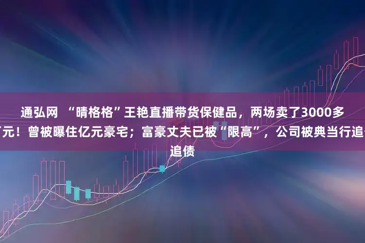 通弘网  “晴格格”王艳直播带货保健品，两场卖了3000多万元！曾被曝住亿元豪宅；富豪丈夫已被“限高”，公司被典当行追债