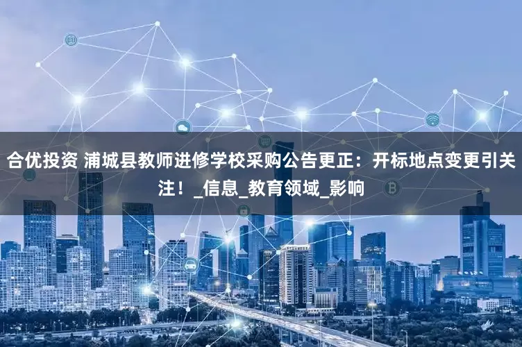 合优投资 浦城县教师进修学校采购公告更正：开标地点变更引关注！_信息_教育领域_影响