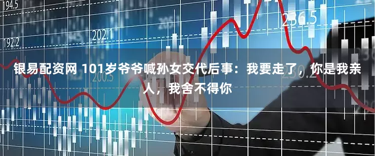 银易配资网 101岁爷爷喊孙女交代后事：我要走了，你是我亲人，我舍不得你