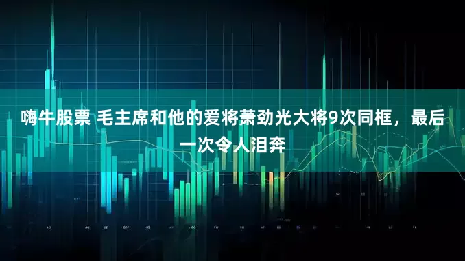 嗨牛股票 毛主席和他的爱将萧劲光大将9次同框，最后一次令人泪奔